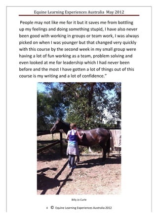 Equine	
  Learning	
  Experiences	
  Australia	
  	
  May	
  2012	
  
	
  
	
  People	
  may	
  not	
  like	
  me	
  for	
  it	
  but	
  it	
  saves	
  me	
  from	
  bottling	
  
up	
  my	
  feelings	
  and	
  doing	
  something	
  stupid,	
  I	
  have	
  also	
  never	
  
been	
  good	
  with	
  working	
  in	
  groups	
  or	
  team	
  work,	
  I	
  was	
  always	
  
picked	
  on	
  when	
  I	
  was	
  younger	
  but	
  that	
  changed	
  very	
  quickly	
  
with	
  this	
  course	
  by	
  the	
  second	
  week	
  in	
  my	
  small	
  group	
  were	
  
having	
  a	
  lot	
  of	
  fun	
  working	
  as	
  a	
  team,	
  problem	
  solving	
  and	
  
even	
  looked	
  at	
  me	
  for	
  leadership	
  which	
  I	
  had	
  never	
  been	
  
before	
  and	
  the	
  most	
  I	
  have	
  gotten	
  a	
  lot	
  of	
  things	
  out	
  of	
  this	
  
course	
  is	
  my	
  writing	
  and	
  a	
  lot	
  of	
  confidence.”	
  




                                                                                                               	
  

                                                        Billy	
  Jo	
  Curle	
  

                        4	
  	
  	
  	
  ©	
  	
  Equine	
  Learning	
  Experiences	
  Australia	
  2012	
  
	
  
 