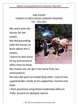 Equine	
  Learning	
  Experiences	
  Australia	
  	
  May	
  2012	
  
	
  

                                                            	
  
                          JAKE	
  PLOVER	
  
        FINDING	
  FUTURES	
  EQUINE	
  LEARNING	
  PROGRAM	
  
                        Feb	
  	
  -­‐	
  May	
  2012	
  
	
  
We	
  work	
  with	
  the	
  
horses	
  for	
  ten	
  
weeks.	
  	
  
We	
  did	
  grounding	
  
with	
  the	
  horses	
  to	
  
learn	
  about	
  the	
  5	
  
senses.	
  	
  
I	
  learnt	
  to	
  feel	
  more	
  
of	
  my	
  environment	
  
other	
  than	
  to	
  think,	
  
this	
  means	
  we	
  can	
  get	
  a	
  lot	
  more	
  from	
  our	
  
environment.	
  	
  
We	
  also	
  did	
  work	
  on	
  leadership	
  skills;	
  I	
  learnt	
  that	
  
a	
  good	
  leader	
  needs	
  to	
  be	
  supportive,	
  honest	
  and	
  
loyal.	
  	
  
I	
  then	
  practiced	
  using	
  these	
  leadership	
  skills	
  on	
  
‘Sally’	
  around	
  an	
  obstacle	
  course.	
  
	
  
                   5	
  	
  	
  	
  ©	
  	
  Equine	
  Learning	
  Experiences	
  Australia	
  2012	
  
	
  
 
