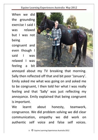 Equine	
  Learning	
  Experiences	
  Australia	
  	
  May	
  2012	
  
	
  

When	
   we	
   did	
  
the	
   grounding	
  
exercise	
  I	
  said	
  I	
  
was	
          relaxed	
  
but	
   I	
   was	
   not	
  
being	
  
congruent	
   and	
  
even	
   though	
   I	
  
said	
   I	
   was	
  
relaxed	
   I	
   was	
  
feeling	
   a	
   bit	
  
annoyed	
   about	
   my	
   TV	
   breaking	
   that	
   morning.	
  
Sally	
  then	
  reflected	
  off	
  that	
  and	
  bit	
  poor	
  ‘January’.	
  
Emily	
  asked	
  me	
  what	
  was	
  going	
  on	
  and	
  asked	
  me	
  
to	
  be	
  congruent,	
  I	
  then	
  told	
  her	
  what	
  I	
  was	
  really	
  
feeling	
   and	
   that	
   ‘Sally’	
   was	
   just	
   reflecting	
   my	
  
annoyance.	
  Emily	
  explained	
  that	
  being	
  congruent	
  
is	
  important.	
  
We	
   learnt	
   about	
   honesty,	
   teamwork,	
  	
  	
  	
  
congruence.	
  We	
  did	
  problem	
  solving	
  we	
  did	
  clear	
  
communication,	
   empathy	
   we	
   did	
   work	
   on	
  
authentic	
   self	
   voice	
   and	
   false	
   self	
   voices.	
  

                  6	
  	
  	
  	
  ©	
  	
  Equine	
  Learning	
  Experiences	
  Australia	
  2012	
  
	
  
 