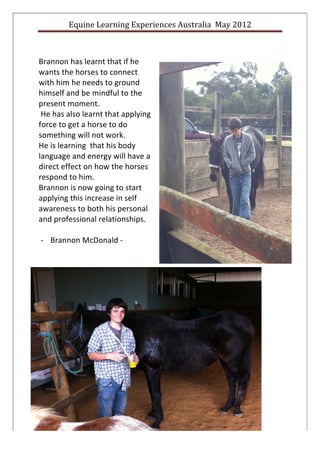 Equine	
  Learning	
  Experiences	
  Australia	
  	
  May	
  2012	
  
	
  

	
  
Brannon	
  has	
  learnt	
  that	
  if	
  he	
  
wants	
  the	
  horses	
  to	
  connect	
  
with	
  him	
  he	
  needs	
  to	
  ground	
  
himself	
  and	
  be	
  mindful	
  to	
  the	
  
present	
  moment.	
  
	
  He	
  has	
  also	
  learnt	
  that	
  applying	
  
force	
  to	
  get	
  a	
  horse	
  to	
  do	
  
something	
  will	
  not	
  work.	
  	
  
He	
  is	
  learning	
  	
  that	
  his	
  body	
  
language	
  and	
  energy	
  will	
  have	
  a	
  
direct	
  effect	
  on	
  how	
  the	
  horses	
  
respond	
  to	
  him.	
  	
  
Brannon	
  is	
  now	
  going	
  to	
  start	
  
applying	
  this	
  increase	
  in	
  self	
  
awareness	
  to	
  both	
  his	
  personal	
  
and	
  professional	
  relationships.	
  
	
  
     -­‐ Brannon	
  McDonald	
  -­‐	
  
	
  
	
  
	
  
                                                                                                                 	
  
                                                                                                                 	
  
                                                                                                                 	
  
                                                                                                                 	
  
                                                                                                                 	
  
                                                                                                                 	
  
                                                                                                                 	
  
                                                                                                                 	
  
                                                                                                                 	
  
                                                                                                                 	
  
                                                                                                                 	
  
                                                                                                                 	
  
                                                                                                                 	
  
                                                                                                                 	
  
                                                                                                                 	
  
                                                                                                                 	
  
                                                                                                                        	
  

                                                                                                                 	
  


                          8	
  	
  	
  	
  ©	
  	
  Equine	
  Learning	
  Experiences	
  Australia	
  2012	
  
	
  
 