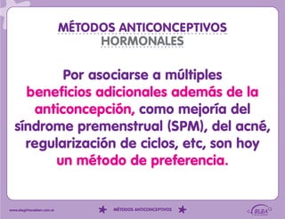 MÉTODOS ANTICONCEPTIVOS
                                 HORMONALES

          Por asociarse a múltiples
    beneficios adicionales además de la
     anticoncepción, como mejoría del
  síndrome premenstrual (SPM), del acné,
    regularización de ciclos, etc, son hoy
         un método de preferencia.


www.elegirhacebien.com.ar          MÉTODOS ANTICONCEPTIVOS
 