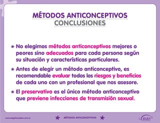 MÉTODOS ANTICONCEPTIVOS
                                 CONCLUSIONES


          No elegimos métodos anticonceptivos mejores o
          peores sino adecuados para cada persona según
          su situación y características particulares.
          Antes de elegir un método anticonceptivo, es
          recomendable evaluar todos los riesgos y beneficios
          de cada uno con un profesional que nos asesore.
          El preservativo es el único método anticonceptivo
          que previene infecciones de transmisión sexual.


www.elegirhacebien.com.ar          MÉTODOS ANTICONCEPTIVOS
 