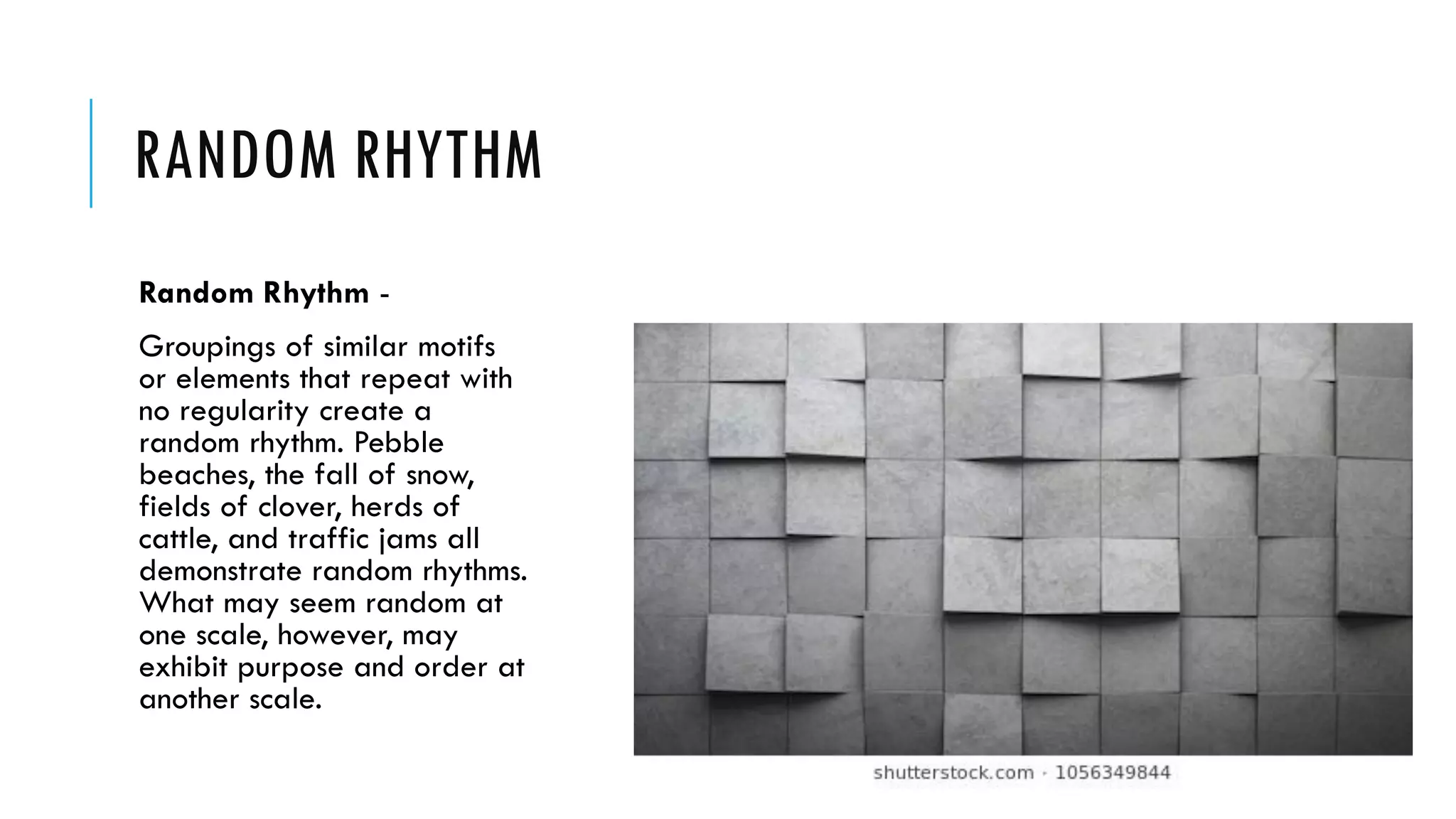 RANDOM RHYTHM
Random Rhythm -
Groupings of similar motifs
or elements that repeat with
no regularity create a
random rhythm. Pebble
beaches, the fall of snow,
fields of clover, herds of
cattle, and traffic jams all
demonstrate random rhythms.
What may seem random at
one scale, however, may
exhibit purpose and order at
another scale.
 