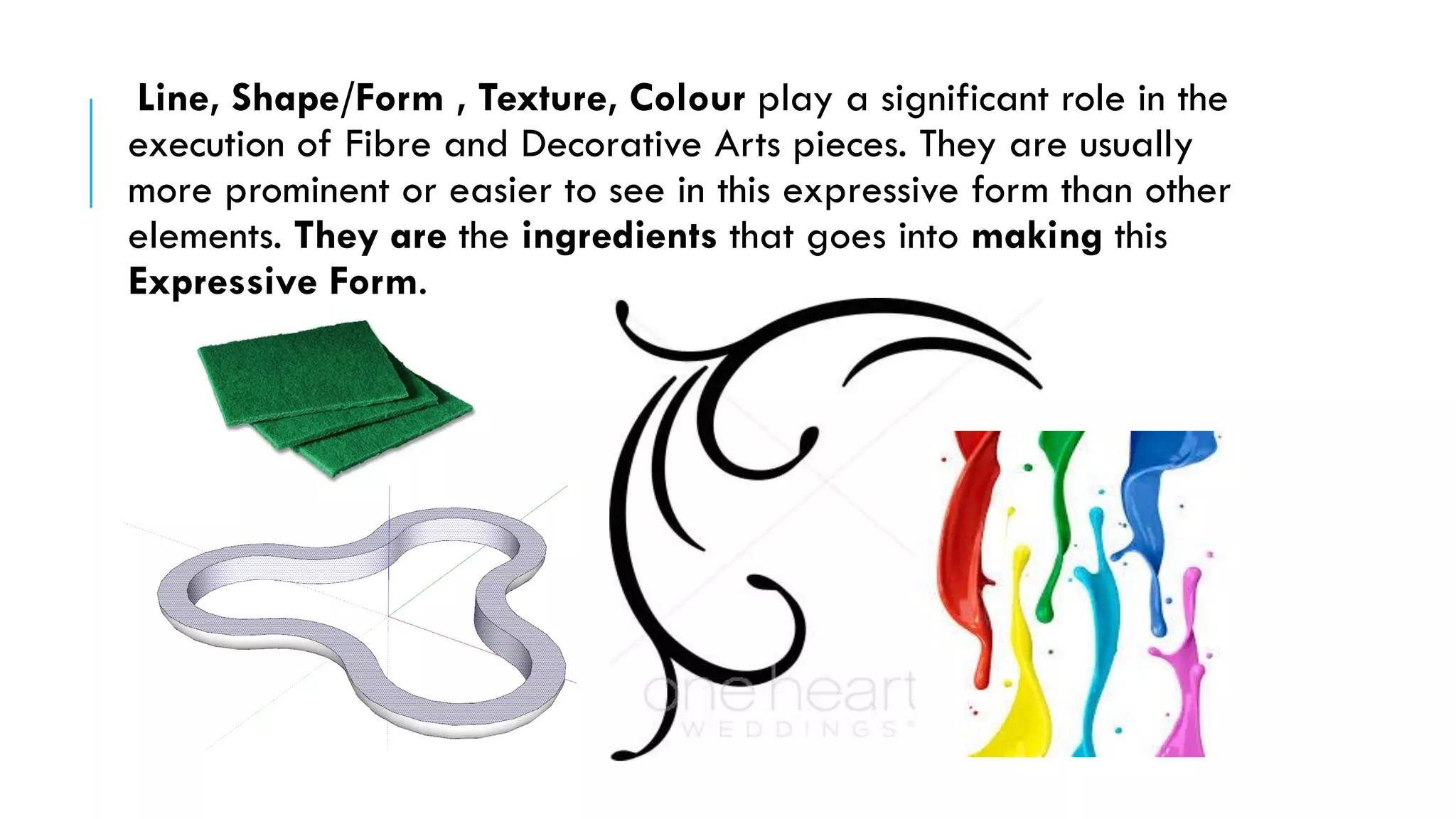 Line, Shape/Form , Texture, Colour play a significant role in the
execution of Fibre and Decorative Arts pieces. They are usually
more prominent or easier to see in this expressive form than other
elements. They are the ingredients that goes into making this
Expressive Form.
 