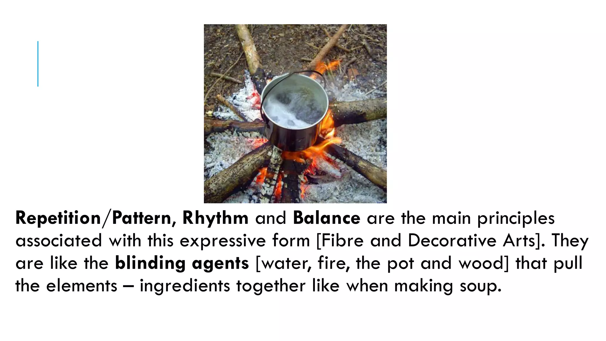 Repetition/Pattern, Rhythm and Balance are the main principles
associated with this expressive form [Fibre and Decorative Arts]. They
are like the blinding agents [water, fire, the pot and wood] that pull
the elements – ingredients together like when making soup.
 