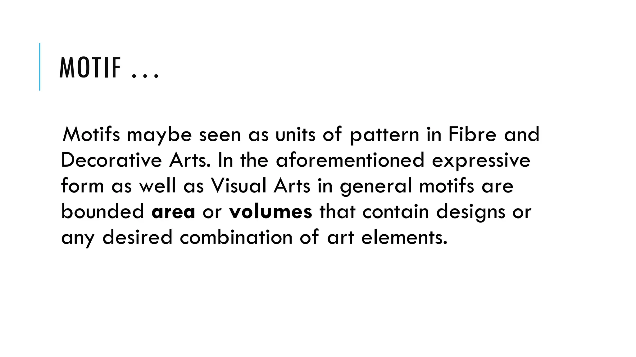 MOTIF …
Motifs maybe seen as units of pattern in Fibre and
Decorative Arts. In the aforementioned expressive
form as well as Visual Arts in general motifs are
bounded area or volumes that contain designs or
any desired combination of art elements.
 