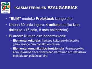IKASMATERIALEN  EZAUGARRIAK “ ELIM”  moduko  Proiektuak  izango dira.  Urtean 60 ordu inguru:  4 unitate  nahiko izan daitezke. (15 saio, 8 aste bakoitzeko). Bi ardatz ikusten dira beharrezkoak:  Elementu kulturala : frantses kulturarekin loturiko gaiak izango dira proiektuen muina.  Elementu komunikatibo-funtzionala . Frantsesekiko komunikazioan sor daitezkeen harreman arruntetarako baliabideak eskainiko dira. 