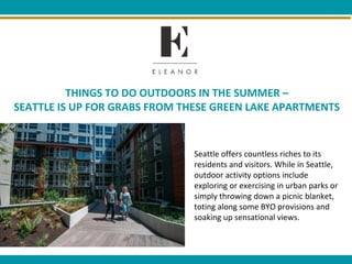 THINGS TO DO OUTDOORS IN THE SUMMER –
SEATTLE IS UP FOR GRABS FROM THESE GREEN LAKE APARTMENTS
Seattle offers countless riches to its
residents and visitors. While in Seattle,
outdoor activity options include
exploring or exercising in urban parks or
simply throwing down a picnic blanket,
toting along some BYO provisions and
soaking up sensational views.
++
++
 