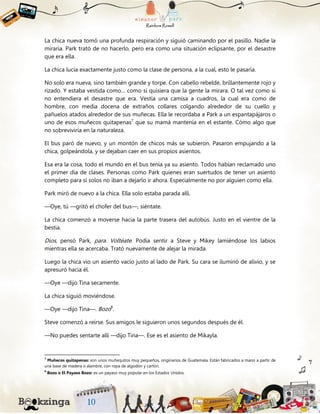 La chica nueva tomó una profunda respiración y siguió caminando por el pasillo. Nadie la
miraría. Park trató de no hacerlo, pero era como una situación eclipsante, por el desastre
que era ella.
La chica lucía exactamente justo como la clase de persona, a la cual, esto le pasaría.
No solo era nueva, sino también grande y torpe. Con cabello rebelde, brillantemente rojo y
rizado. Y estaba vestida como… como si quisiera que la gente la mirara. O tal vez como si
no entendiera el desastre que era. Vestía una camisa a cuadros, la cual era como de
hombre, con media docena de extraños collares colgando alrededor de su cuello y
pañuelos atados alrededor de sus muñecas. Ella le recordaba a Park a un espantapájaros o
uno de esos muñecos quitapenas7
que su mamá mantenía en el estante. Cómo algo que
no sobreviviría en la naturaleza.
El bus paró de nuevo, y un montón de chicos más se subieron. Pasaron empujando a la
chica, golpeándola, y se dejaban caer en sus propios asientos.
Esa era la cosa, todo el mundo en el bus tenía ya su asiento. Todos habían reclamado uno
el primer día de clases. Personas como Park quienes eran suertudos de tener un asiento
completo para sí solos no iban a dejarlo ir ahora. Especialmente no por alguien como ella.
Park miró de nuevo a la chica. Ella solo estaba parada allí.
—Oye, tú —gritó el chofer del bus—, siéntate.
La chica comenzó a moverse hacia la parte trasera del autobús. Justo en el vientre de la
bestia.
Dios, pensó Park, para. Voltéate. Podía sentir a Steve y Mikey lamiéndose los labios
mientras ella se acercaba. Trató nuevamente de alejar la mirada.
Luego la chica vio un asiento vacío justo al lado de Park. Su cara se iluminó de alivio, y se
apresuró hacia él.
—Oye —dijo Tina secamente.
La chica siguió moviéndose.
—Oye —dijo Tina—. Bozo8
.
Steve comenzó a reírse. Sus amigos le siguieron unos segundos después de él.
—No puedes sentarte allí —dijo Tina—. Ese es el asiento de Mikayla.
7
Muñecos quitapenas: son unos muñequitos muy pequeños, originarios de Guatemala. Están fabricados a mano a partir de
una base de madera o alambre, con ropa de algodón y cartón.
8
Bozo o El Payaso Bozo: es un payaso muy popular en los Estados Unidos.
 