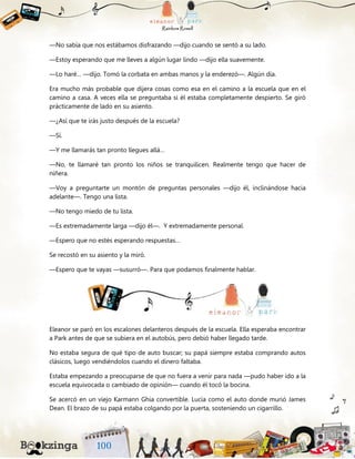 —No sabía que nos estábamos disfrazando —dijo cuando se sentó a su lado.
—Estoy esperando que me lleves a algún lugar lindo —dijo ella suavemente.
—Lo haré… —dijo. Tomó la corbata en ambas manos y la enderezó—. Algún día.
Era mucho más probable que dijera cosas como esa en el camino a la escuela que en el
camino a casa. A veces ella se preguntaba si él estaba completamente despierto. Se giró
prácticamente de lado en su asiento.
—¿Así que te irás justo después de la escuela?
—Sí.
—Y me llamarás tan pronto llegues allá…
—No, te llamaré tan pronto los niños se tranquilicen. Realmente tengo que hacer de
niñera.
—Voy a preguntarte un montón de preguntas personales —dijo él, inclinándose hacia
adelante—. Tengo una lista.
—No tengo miedo de tu lista.
—Es extremadamente larga —dijo él—. Y extremadamente personal.
—Espero que no estés esperando respuestas…
Se recostó en su asiento y la miró.
—Espero que te vayas —susurró—. Para que podamos finalmente hablar.
Eleanor se paró en los escalones delanteros después de la escuela. Ella esperaba encontrar
a Park antes de que se subiera en el autobús, pero debió haber llegado tarde.
No estaba segura de qué tipo de auto buscar; su papá siempre estaba comprando autos
clásicos, luego vendiéndolos cuando el dinero faltaba.
Estaba empezando a preocuparse de que no fuera a venir para nada —pudo haber ido a la
escuela equivocada o cambiado de opinión— cuando él tocó la bocina.
Se acercó en un viejo Karmann Ghia convertible. Lucía como el auto donde murió James
Dean. El brazo de su papá estaba colgando por la puerta, sosteniendo un cigarrillo.
 