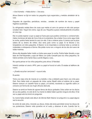 —Una húmeda. —Había dicho—. Una seca.
Ahora Eleanor se fijó en todos los pequeños lujos esparcidos y metidos alrededor de la
casa.
Paquetes de cigarrillos, periódicos, revistas… cereales de nombre de marca y papel
higiénico acolchado.
Su refrigerador estaba lleno de cosas que metías al carro sin pensar en ello solo porque
sonaban bien. Yogurt de crema. Jugo de uva. Pequeños quesos individualmente envueltos
en cera roja.
Ella no podía esperar a que su papá se fuera para que pudiera comenzar a comerse todo.
Había montones de latas de Coca-Cola en la estantería. Iba a beber Coca como agua toda
la noche, podría hasta lavarse la cara con ella. E iba a ordenar pizza. A menos que la pizza
saliera de su dinero de niñera. (Eso sería justo como su papá. Él te llevaría a los
limpiadores con letra pequeña). A Eleanor no le importaba si comerse toda su comida lo
molestaba o enloquecía a Donna. Ella podía nunca ver a ninguno de los dos de nuevo de
todas maneras.
Ahora ella deseaba haber traído un bolso para pasar la noche. Podría haber llevado a casa
latas de Chef Boyardee y sopa de fideos con pollo Campell para los niños pequeños. Se
habría sentido como Santa Claus cuando llegara a casa…
No quería pensar en los niños pequeños justo ahora. O Navidad.
Intentó cambiar el canal a MTV, pero su papá le frunció el ceño. Él estaba al teléfono de
nuevo.
—¿Puedo escuchar canciones? —susurró ella.
Él asintió.
Tenía una vieja cinta de mezcla en su bolsillo, e iba a doblarlo para hacer una cinta para
Park. Pero había todo un paquete de cintas vacías Maxell sobre el estéreo de su papá.
Eleanor sostuvo un cassette hacia su papá, y él asintió, moviendo su cigarrillo sobre un
cenicero con forma de una mujer africana desnuda.
Eleanor se sentó en frente de cajones llenos de discos grabados. Estos solían ser los discos
de sus dos padres, no solo de él. Su mamá no debió haber querido ninguno de ellos. O tal
vez su papá solo los tomó sin preguntar.
Su mamá había amado este álbum de Bonnie Raitt. Eleanor se preguntó si su papá alguna
vez lo escuchó.
Se sintió de siete años, mirando sus discos. Antes ella tenía permitido tomar los discos de
sus protectores, Eleanor solía ponerlos en el suelo y observar el arte. Cuando fue lo
 