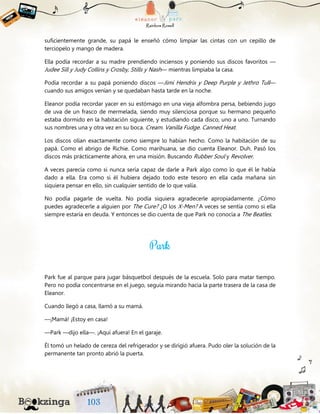 suficientemente grande, su papá le enseñó cómo limpiar las cintas con un cepillo de
terciopelo y mango de madera.
Ella podía recordar a su madre prendiendo inciensos y poniendo sus discos favoritos —
Judee Sill y Judy Collins y Crosby, Stills y Nash— mientras limpiaba la casa.
Podía recordar a su papá poniendo discos —Jimi Hendrix y Deep Purple y Jethro Tull—
cuando sus amigos venían y se quedaban hasta tarde en la noche.
Eleanor podía recordar yacer en su estómago en una vieja alfombra persa, bebiendo jugo
de uva de un frasco de mermelada, siendo muy silenciosa porque su hermano pequeño
estaba dormido en la habitación siguiente, y estudiando cada disco, uno a uno. Turnando
sus nombres una y otra vez en su boca. Cream. Vanilla Fudge. Canned Heat.
Los discos olían exactamente como siempre lo habían hecho. Como la habitación de su
papá. Como el abrigo de Richie. Como marihuana, se dio cuenta Eleanor. Duh. Pasó los
discos más prácticamente ahora, en una misión. Buscando Rubber Soul y Revolver.
A veces parecía como si nunca sería capaz de darle a Park algo como lo que él le había
dado a ella. Era como si él hubiera dejado todo este tesoro en ella cada mañana sin
siquiera pensar en ello, sin cualquier sentido de lo que valía.
No podía pagarle de vuelta. No podía siquiera agradecerle apropiadamente. ¿Cómo
puedes agradecerle a alguien por The Cure? ¿O los X-Men? A veces se sentía como si ella
siempre estaría en deuda. Y entonces se dio cuenta de que Park no conocía a The Beatles.
Park fue al parque para jugar básquetbol después de la escuela. Solo para matar tiempo.
Pero no podía concentrarse en el juego, seguía mirando hacia la parte trasera de la casa de
Eleanor.
Cuando llegó a casa, llamó a su mamá.
—¡Mamá! ¡Estoy en casa!
—Park —dijo ella—. ¡Aquí afuera! En el garaje.
Él tomó un helado de cereza del refrigerador y se dirigió afuera. Pudo oler la solución de la
permanente tan pronto abrió la puerta.
 