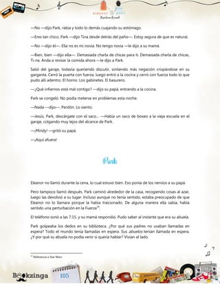 —No —dijo Park, rabia y todo lo demás cuajando su estómago.
—Eres tan chico, Park —dijo Tina desde detrás del paño—. Estoy segura de que es natural.
—No —dijo él—. Ella no es mi novia. No tengo novia —le dijo a su mamá.
—Bien, bien —dijo ella—. Demasiada charla de chicas para ti. Demasiada charla de chicas,
Ti-na. Anda a revisar la comida ahora —le dijo a Park.
Salió del garaje, todavía queriendo discutir, sintiendo más negación crispándose en su
garganta. Cerró la puerta con fuerza, luego entró a la cocina y cerró con fuerza todo lo que
pudo allí adentro. El horno. Los gabinetes. El basurero.
—¿Qué infiernos está mal contigo? —dijo su papá, entrando a la cocina.
Park se congeló. No podía meterse en problemas esta noche.
—Nada —dijo—. Perdón. Lo siento.
—Jesús, Park, descárgate con el saco… —Había un saco de boxeo a la vieja escuela en el
garaje, colgando muy lejos del alcance de Park.
—¡Mindy! —gritó su papá.
—¡Aquí afuera!
Eleanor no llamó durante la cena, lo cual estuvo bien. Eso ponía de los nervios a su papá.
Pero tampoco llamó después. Park caminó alrededor de la casa, recogiendo cosas al azar,
luego las devolvió a su lugar. Incluso aunque no tenía sentido, estaba preocupado de que
Eleanor no lo llamara porque la había traicionado. De alguna manera ella sabía, había
sentido una perturbación en la Fuerza34
.
El teléfono sonó a las 7:15, y su mamá respondió. Pudo saber al instante que era su abuela.
Park golpeaba los dedos en su biblioteca. ¿Por qué sus padres no usaban llamadas en
espera? Todo el mundo tenía llamadas en espera. Sus abuelos tenían llamada en espera.
¿Y por qué su abuela no podía venir si quería hablar? Vivían al lado.
34
Referencia a Star Wars.
 