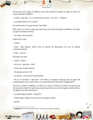 Tan pronto como colgó, el teléfono sonó. Park saltó de la pared. Su papá le sonrió. Su
mamá contestó el teléfono.
—¿Hola? —dijo ella—. Sí, un momento, por favor. —Lo miró—. Teléfono.
—¿La puedo tomar en mi cuarto?
Su mamá asintió. Su papá artículo “Gran Roja”.
Park corrió a su cuarto, luego paró para tomar aire antes de agarrar el teléfono. No pudo.
Lo agarró de todas maneras.
—Lo tengo, mamá, gracias.
Esperó por el click.
—¿Hola?
—Hola —dijo Eleanor. Sintió como la tensión de desvanecía. Sin eso, le costaba
mantenerse de pie.
—Hola —susurró.
Ella soltó una risita.
—¿Qué? —dijo él.
—No lo sé —dijo ella—. Hola.
—Pensé que no ibas a llamar.
—Ni siquiera son las 7:30.
—Sí, bueno… ¿tu hermano está dormido?
—No es mi hermano —dijo ella—. Me refiero, no todavía. Supongo que mi papá está
comprometido con su mamá. Pero, no, no está dormido. Está viendo Fraggle Rock37
.
Tomó con cuidado el teléfono y lo llevó a su cama. Se sentó con sutileza. No quería que
ella escuchara nada. No quería que supiera que tenía una cama de agua tamaño doble y
un teléfono con forma de Ferrari.
—¿Cuándo llega tu papá? —preguntó.
—Tarde, espero. Dijeron que casi nunca consiguen niñera.
—Genial.
37
Fraggle Rock: serie infantil protagonizada por marionetas. Los Fraguel en castellano.
 