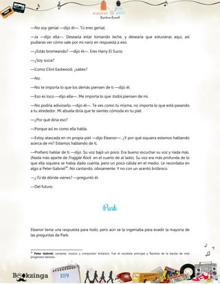 —No soy genial —dijo él—. Tú eres genial.
—Ja —dijo ella—. Desearía estar tomando leche, y desearía que estuvieras aquí, así
pudieras ver cómo sale por mi nariz en respuesta a eso.
—¿Estás bromeando? —dijo él—. Eres Harry El Sucio.
—¿Soy sucia?
—Como Clint Eastwood, ¿sabes?
—No.
—No te importa lo que los demás piensen de ti —dijo él.
—Eso es loco —dijo ella—. Me importa lo que todos piensen de mí.
—No podría adivinarlo —dijo él—. Te ves como tú misma, no importa lo que está pasando
a tu alrededor. Mi abuela diría que te sientes cómoda en tu piel.
—¿Por qué diría eso?
—Porque así es como ella habla.
—Estoy atascada en mi propia piel —dijo Eleanor—. ¿Y por qué siquiera estamos hablando
acerca de mí? Estamos hablando de ti.
—Prefiero hablar de ti —dijo. Su voz bajó un poco. Era bueno escuchar su voz y nada más.
(Nada más aparte de Fraggle Rock en el cuarto de al lado). Su voz era más profunda de lo
que ella siquiera se había dado cuenta, pero un poco cálida en el medio. Le recordaba en
algo a Peter Gabriel38
. No cantando, obviamente. Y no con un acento británico.
—¿Tú de dónde vienes? —preguntó él.
—Del futuro.
Eleanor tenía una respuesta para todo, pero aún se la ingeniaba para evadir la mayoría de
las preguntas de Park.
38
Peter Gabriel: cantante, músico y compositor británico. Fue el vocalista principal y flautista de la banda de rock
progresivo Genesis.
 