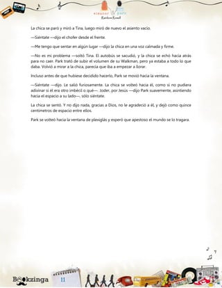 La chica se paró y miró a Tina, luego miró de nuevo el asiento vacío.
—Siéntate —dijo el chofer desde el frente.
—Me tengo que sentar en algún lugar —dijo la chica en una voz calmada y firme.
—No es mi problema —soltó Tina. El autobús se sacudió, y la chica se echó hacia atrás
para no caer. Park trató de subir el volumen de su Walkman, pero ya estaba a todo lo que
daba. Volvió a mirar a la chica, parecía que iba a empezar a llorar.
Incluso antes de que hubiese decidido hacerlo, Park se movió hacia la ventana.
—Siéntate —dijo. Le salió furiosamente. La chica se volteó hacia él, como si no pudiera
adivinar si él era otro imbécil o qué—. Joder, por Jesús —dijo Park suavemente, asintiendo
hacia el espacio a su lado—, sólo siéntate.
La chica se sentó. Y no dijo nada, gracias a Dios, no le agradeció a él, y dejó como quince
centímetros de espacio entre ellos.
Park se volteó hacia la ventana de plexiglás y esperó que apestoso el mundo se lo tragara.
 