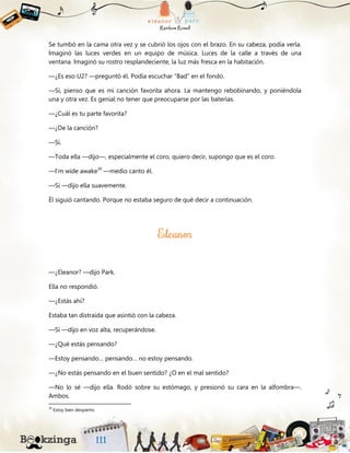 Se tumbó en la cama otra vez y se cubrió los ojos con el brazo. En su cabeza, podía verla.
Imaginó las luces verdes en un equipo de música. Luces de la calle a través de una
ventana. Imaginó su rostro resplandeciente, la luz más fresca en la habitación.
—¿Es eso U2? —preguntó él. Podía escuchar “Bad” en el fondo.
—Sí, pienso que es mi canción favorita ahora. La mantengo rebobinando, y poniéndola
una y otra vez. Es genial no tener que preocuparse por las baterías.
—¿Cuál es tu parte favorita?
—¿De la canción?
—Sí.
—Toda ella —dijo—, especialmente el coro, quiero decir, supongo que es el coro.
—I’m wide awake39
—medio canto él.
—Sí —dijo ella suavemente.
Él siguió cantando. Porque no estaba seguro de qué decir a continuación.
—¿Eleanor? —dijo Park.
Ella no respondió.
—¿Estás ahí?
Estaba tan distraída que asintió con la cabeza.
—Sí —dijo en voz alta, recuperándose.
—¿Qué estás pensando?
—Estoy pensando… pensando… no estoy pensando.
—¿No estás pensando en el buen sentido? ¿O en el mal sentido?
—No lo sé —dijo ella. Rodó sobre su estómago, y presionó su cara en la alfombra—.
Ambos.
39
Estoy bien despierto.
 