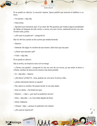 Él se quedó en silencio. Lo escuchó respirar. Quiso pedirle que acercara el teléfono a su
boca.
—Te extraño —dijo ella.
—Aquí estoy.
—Quisiera que estuvieras aquí. O yo estar allí. Me gustaría que hubiera alguna posibilidad
de hablar así después de esta noche, o vernos a la cara. Como, realmente vernos a la cara.
O estar solos, juntos.
—¿Por qué no puede ser? —preguntó él.
Ella rió. Ahí fue cuando se dio cuenta que estaba llorando.
—Eleanor…
—Detente. No digas mi nombre de esa manera. Sólo hace que sea peor.
—¿Hacer que sea peor qué?
—Todo —dijo ella.
Él se quedó en silencio.
Ella se sentó y se limpió la nariz con la manga.
—¿Tienes una apodo? —preguntó él. Ese era uno de sus trucos, ya sea evitar el tema o
irritarla, cambiar de tema era la manera más dulce posible.
—Sí —dijo ella—. Eleanor.
—¿No Nora? ¿O Ella? O… Lena, podrías ser una Lena. O Lenny o Elle…
—¿Estás intentando darme un apodo?
—No, adoro tu nombre. No quiero burlar ni una sola sílaba.
—Eres un idiota. —Se limpió los ojos.
—Eleanor… —dijo—, ¿por qué no podemos vernos?
—Dios —dijo ella—, no. Casi había dejado de llorar.
—Dime. Háblame.
—Porque —dijo—, porque mi padrastro me mataría.
—¿Por qué te importa él?
 