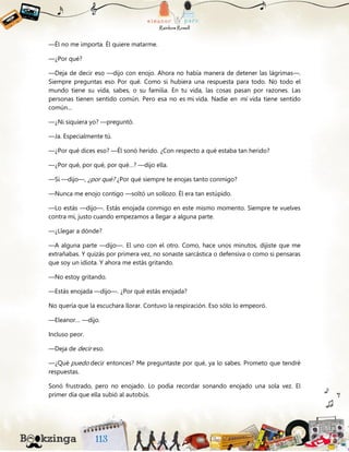—Él no me importa. Él quiere matarme.
—¿Por qué?
—Deja de decir eso —dijo con enojo. Ahora no había manera de detener las lágrimas—.
Siempre preguntas eso. Por qué. Como si hubiera una respuesta para todo. No todo el
mundo tiene su vida, sabes, o su familia. En tu vida, las cosas pasan por razones. Las
personas tienen sentido común. Pero esa no es mi vida. Nadie en mi vida tiene sentido
común…
—¿Ni siquiera yo? —preguntó.
—Ja. Especialmente tú.
—¿Por qué dices eso? —Él sonó herido. ¿Con respecto a qué estaba tan herido?
—¿Por qué, por qué, por qué…? —dijo ella.
—Sí —dijo—, ¿por qué? ¿Por qué siempre te enojas tanto conmigo?
—Nunca me enojo contigo —soltó un sollozo. Él era tan estúpido.
—Lo estás —dijo—. Estás enojada conmigo en este mismo momento. Siempre te vuelves
contra mí, justo cuando empezamos a llegar a alguna parte.
—¿Llegar a dónde?
—A alguna parte —dijo—. El uno con el otro. Como, hace unos minutos, dijiste que me
extrañabas. Y quizás por primera vez, no sonaste sarcástica o defensiva o como si pensaras
que soy un idiota. Y ahora me estás gritando.
—No estoy gritando.
—Estás enojada —dijo—. ¿Por qué estás enojada?
No quería que la escuchara llorar. Contuvo la respiración. Eso sólo lo empeoró.
—Eleanor… —dijo.
Incluso peor.
—Deja de decir eso.
—¿Qué puedo decir entonces? Me preguntaste por qué, ya lo sabes. Prometo que tendré
respuestas.
Sonó frustrado, pero no enojado. Lo podía recordar sonando enojado una sola vez. El
primer día que ella subió al autobús.
 