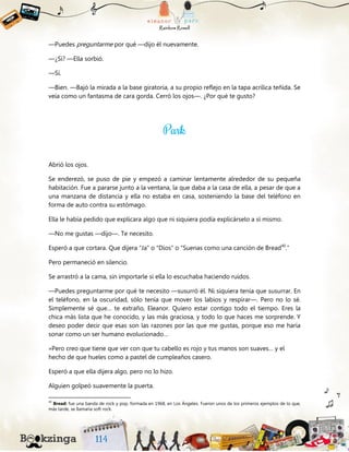 —Puedes preguntarme por qué —dijo él nuevamente.
—¿Sí? —Ella sorbió.
—Sí.
—Bien. —Bajó la mirada a la base giratoria, a su propio reflejo en la tapa acrílica teñida. Se
veía como un fantasma de cara gorda. Cerró los ojos—. ¿Por qué te gusto?
Abrió los ojos.
Se enderezó, se puso de pie y empezó a caminar lentamente alrededor de su pequeña
habitación. Fue a pararse junto a la ventana, la que daba a la casa de ella, a pesar de que a
una manzana de distancia y ella no estaba en casa, sosteniendo la base del teléfono en
forma de auto contra su estómago.
Ella le había pedido que explicara algo que ni siquiera podía explicárselo a sí mismo.
—No me gustas —dijo—. Te necesito.
Esperó a que cortara. Que dijera “Ja” o “Dios” o “Suenas como una canción de Bread40
.”
Pero permaneció en silencio.
Se arrastró a la cama, sin importarle si ella lo escuchaba haciendo ruidos.
—Puedes preguntarme por qué te necesito —susurró él. Ni siquiera tenía que susurrar. En
el teléfono, en la oscuridad, sólo tenía que mover los labios y respirar—. Pero no lo sé.
Simplemente sé que… te extraño, Eleanor. Quiero estar contigo todo el tiempo. Eres la
chica más lista que he conocido, y las más graciosa, y todo lo que haces me sorprende. Y
deseo poder decir que esas son las razones por las que me gustas, porque eso me haría
sonar como un ser humano evolucionado…
»Pero creo que tiene que ver con que tu cabello es rojo y tus manos son suaves… y el
hecho de que hueles como a pastel de cumpleaños casero.
Esperó a que ella dijera algo, pero no lo hizo.
Alguien golpeó suavemente la puerta.
40
Bread: fue una banda de rock y pop, formada en 1968, en Los Ángeles. Fueron unos de los primeros ejemplos de lo que,
más tarde, se llamaría soft rock.
 