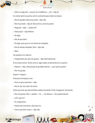 —Sólo un segundo —susurró en el teléfono—. ¿Sí? —dijo él.
Su mamá abrió la puerta, sólo lo suficiente para meter la cabeza.
—No te quedes hasta muy tarde —dijo ella.
—No muy tarde —dijo él. Ella sonrió y cerró la puerta.
—Regresé —dijo—. ¿Estás ahí?
—Estoy aquí —dijo Eleanor.
—Di algo.
—No sé qué decir.
—Di algo, para que no me sienta tan estúpido.
—No te sientas estúpido, Park —dijo ella.
—Bien.
Se quedaron en silencio.
—Pregúntame por qué me gustas —dijo ella finalmente.
Él se sintió sonreír. Sintió como si algo cálido se derramara en su pecho.
—Eleanor —dijo, sólo porque le gustaba decirlo—, ¿por qué te gusto?
—No me gustas.
Esperó. Y esperó…
Entonces él empezó a reír.
—Eres un poco perversa —dijo.
—No te rías. Eso sólo me anima.
Pudo escuchar que ella también estaba sonriendo. Pudo imaginarla. Sonriendo.
—No me gustas, Park —repitió—. Yo… —Se detuvo—. No puedo hacerlo.
—¿Por qué no?
—Es vergonzoso.
—Hasta este momento, sólo para mí.
—Temo que diré mucho —dijo ella.
 