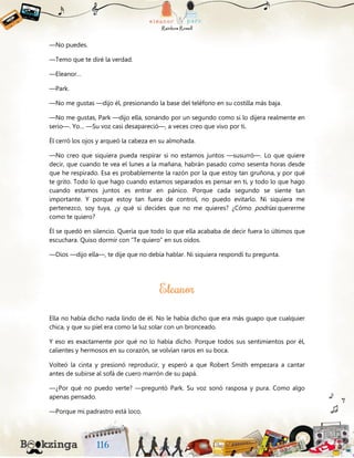 —No puedes.
—Temo que te diré la verdad.
—Eleanor…
—Park.
—No me gustas —dijo él, presionando la base del teléfono en su costilla más baja.
—No me gustas, Park —dijo ella, sonando por un segundo como si lo dijera realmente en
serio—. Yo… —Su voz casi desapareció—, a veces creo que vivo por ti.
Él cerró los ojos y arqueó la cabeza en su almohada.
—No creo que siquiera pueda respirar si no estamos juntos —susurró—. Lo que quiere
decir, que cuando te vea el lunes a la mañana, habrán pasado como sesenta horas desde
que he respirado. Esa es probablemente la razón por la que estoy tan gruñona, y por qué
te grito. Todo lo que hago cuando estamos separados es pensar en ti, y todo lo que hago
cuando estamos juntos es entrar en pánico. Porque cada segundo se siente tan
importante. Y porque estoy tan fuera de control, no puedo evitarlo. Ni siquiera me
pertenezco, soy tuya, ¿y qué si decides que no me quieres? ¿Cómo podrías quererme
como te quiero?
Él se quedó en silencio. Quería que todo lo que ella acababa de decir fuera lo últimos que
escuchara. Quiso dormir con “Te quiero” en sus oídos.
—Dios —dijo ella—, te dije que no debía hablar. Ni siquiera respondí tu pregunta.
Ella no había dicho nada lindo de él. No le había dicho que era más guapo que cualquier
chica, y que su piel era como la luz solar con un bronceado.
Y eso es exactamente por qué no lo había dicho. Porque todos sus sentimientos por él,
calientes y hermosos en su corazón, se volvían raros en su boca.
Volteó la cinta y presionó reproducir, y esperó a que Robert Smith empezara a cantar
antes de subirse al sofá de cuero marrón de su papá.
—¿Por qué no puedo verte? —preguntó Park. Su voz sonó rasposa y pura. Como algo
apenas pensado.
—Porque mi padrastro está loco.
 