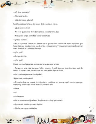 —¿Él tiene que saber?
—Mi mamá le dirá.
—¿Ella tiene que saberlo?
Pasó los dedos a lo largo del borde de la mesita de vidrio.
—¿Qué quieres decir?
—No sé lo que quiero decir. Solo sé que necesito verte. Eso.
—Ni siquiera tengo permitido hablar con chicos.
—¿Hasta cuándo?
—No lo sé, nunca. Esta es una de esas cosas que no tiene sentido. Mi mamá no quiere que
haga algo que posiblemente pueda irritar a mi padrastro. Y mi padrastro se regodea en ser
malo. En especial conmigo. Me odia.
—¿Por qué?
—Porque lo odio.
—¿Por qué?
Quiso, con muchas ganas, cambiar de tema, pero no lo hizo.
—Porque es una mala persona. Sólo… créeme. Es del tipo que intenta matar todo lo
bueno. Si supiera de ti, haría lo que sea para poder alejarte de mí.
—No puede alejarme de ti —dijo Park.
Seguro que puede, pensó.
—Él puede alejarme a mí de ti —dijo ella—. La última vez que se enojó mucho conmigo,
me echó y no me dejó volver a casa durante un año.
—Jesús.
—Sí.
—Lo lamento.
—No lo lamentes —dijo ella—. Simplemente no hay que tentarlo.
—Podríamos encontrarnos en el patio.
—Mis hermanos me delatarían.
 