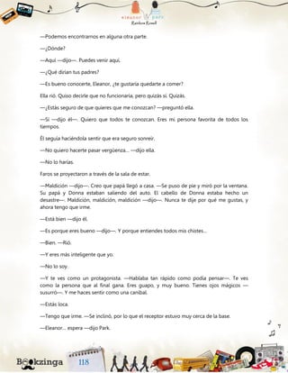 —Podemos encontrarnos en alguna otra parte.
—¿Dónde?
—Aquí —dijo—. Puedes venir aquí.
—¿Qué dirían tus padres?
—Es bueno conocerte, Eleanor, ¿te gustaría quedarte a comer?
Ella rió. Quiso decirle que no funcionaría, pero quizás sí. Quizás.
—¿Estás seguro de que quieres que me conozcan? —preguntó ella.
—Sí —dijo él—. Quiero que todos te conozcan. Eres mi persona favorita de todos los
tiempos.
Él seguía haciéndola sentir que era seguro sonreír.
—No quiero hacerte pasar vergüenza… —dijo ella.
—No lo harías.
Faros se proyectaron a través de la sala de estar.
—Maldición —dijo—. Creo que papá llegó a casa. —Se puso de pie y miró por la ventana.
Su papá y Donna estaban saliendo del auto. El cabello de Donna estaba hecho un
desastre—. Maldición, maldición, maldición —dijo—. Nunca te dije por qué me gustas, y
ahora tengo que irme.
—Está bien —dijo él.
—Es porque eres bueno —dijo—. Y porque entiendes todos mis chistes…
—Bien. —Rió.
—Y eres más inteligente que yo.
—No lo soy.
—Y te ves como un protagonista. —Hablaba tan rápido como podía pensar—. Te ves
como la persona que al final gana. Eres guapo, y muy bueno. Tienes ojos mágicos —
susurró—. Y me haces sentir como una caníbal.
—Estás loca.
—Tengo que irme. —Se inclinó, por lo que el receptor estuvo muy cerca de la base.
—Eleanor… espera —dijo Park.
 