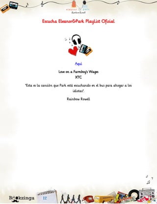 Escucha Eleanor&Park PlayList Oficial
Aquí
Love on a Farmboy’s Wages
XTC
"Esta es la canción que Park está escuchando en el bus para ahogar a los
idiotas".
Rainbow Rowell
 