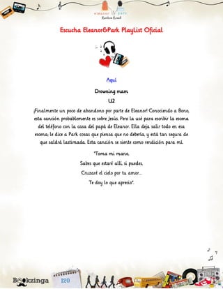 Escucha Eleanor&Park PlayList Oficial
Aquí
Drowning mam
U2
¡Finalmente un poco de abandono por parte de Eleanor! Conociendo a Bono,
esta canción probablemente es sobre Jesús. Pero la usé para escribir la escena
del teléfono con la casa del papá de Eleanor. Ella deja salir todo en esa
escena; le dice a Park cosas que piensa que no debería, y está tan segura de
que saldrá lastimada. Esta canción se siente como rendición para mí.
“Toma mi mano,
Sabes que estaré allí, si puedes,
Cruzaré el cielo por tu amor…
Te doy lo que aprecio”.
 