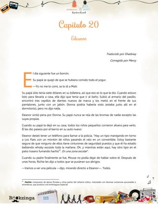 Traducido por Shadowy
Corregido por Mercy
l día siguiente fue un borrón.
Su papá se quejó de que se hubiera comido todo el yogur.
—Yo no me lo comí, se lo di a Matt.
Su papá sólo tenía siete dólares en su billetera, así que eso es lo que le dio. Cuando estuvo
listo para llevarla a casa, ella dijo que tenía que ir al baño. Subió al armario del pasillo,
encontró tres cepillos de dientes nuevos de marca y los metió en el frente de sus
pantalones, junto con un jabón. Donna podría haberla visto (estaba justo allí en el
dormitorio), pero no dijo nada.
Eleanor sintió pena por Donna. Su papá nunca se reía de las bromas de nadie excepto las
suyas propias.
Cuando su papá la dejó en su casa, todos los niños pequeños corrieron afuera para verlo.
Él les dio paseos por el barrio en su auto nuevo.
Eleanor deseó tener un teléfono para llamar a la policía. “Hay un tipo manejando en torno
a Los Flats con un montón de niños pasando el rato en un convertible. Estoy bastante
segura de que ninguno de ellos tiene cinturones de seguridad puestos y que él ha estado
bebiendo whisky escocés toda la mañana. Oh, y mientras están aquí, hay otro tipo en el
patio trasero fumando hachís41
. En una zona escolar”.
Cuando su padre finalmente se fue, Mouse no podía dejar de hablar sobre él. Después de
unas horas, Richie les dijo a todos que se pusieran sus abrigos.
—Vamos a ver una película —dijo, mirando directo a Eleanor—. Todos.
41
Hachís: compuesto de ápices florales y otras partes del cáñamo índico, mezcladas con diversas sustancias azucaradas o
aromáticas, que produce una embriaguez especial.
E
 