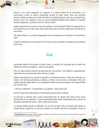 Eleanor y los niños pequeños se subieron a la parte trasera de la camioneta y se
acurrucaron contra la cabina, haciéndole muecas al bebé, quien tenía que sentarse
adentro. Richie condujo por la calle de Park en la salida del barrio, pero él no estaba fuera,
gracias a Dios. Por supuesto, Tina y su novio neandertal estaban fuera. Eleanor ni siquiera
trató de agacharse. ¿Cuál era el punto? Steve le silbó.
Estaba nevando en el camino a casa de la película. (Cortocircuito42
) Richie condujo lento, lo
que significó que aún más nieve cayó sobre ellos, pero al menos nadie salió volando de la
camioneta.
Oh, pensó Eleanor, no estoy fantaseando con ser lanzada de un vehículo en movimiento.
Raro.
Cuando conducían por la casa de Park de nuevo en la oscuridad, se preguntó cuál ventana
era la suya.
Lamentaba decirlo. No porque no fuera cierto. La amaba. Por supuesto que lo hacía. No
había otra manera de explicar… todo lo que sentía.
Pero no había tenido intención de decírselo así. Tan pronto. Y por teléfono. Especialmente
sabiendo cómo se sentía ella sobre Romeo y Julieta.
Estaba esperando que su hermano pequeño se cambiara de ropa. Todos los domingos, se
vestían con bonitos pantalones y suéteres, y tenían una cena con sus abuelos. Pero Josh
estaba jugando Súper Mario y no lo apagaría. (Estaba a punto de llegar a la tortuga infinita
por primera vez).
—Me voy a adelantar —le gritó Park a sus padres—. Nos vemos allí.
Corrió a través del patio porque no tenía ganas de ponerse un abrigo.
La casa de sus abuelos olía a pollo empanizado frito. Su abuela sólo tenía cuatro cenas
dominicales en su repertorio —pollo empanizado frito, bistec empanizado frito, carne a la
cacerola y picadillo de carne—, pero todas eran buenas.
Su abuelo estaba viendo la televisión en la sala de estar. Park se detuvo para darle un
medio abrazo, luego fue a la cocina y abrazó a su abuela. Ella era tan pequeña, incluso él
42
Cortocircuito: película estadounidense dirigida en 1986 por John Badham. Es una comedia de ciencia ficción en la que un
prototipo de robot se escapa de sus creadores.
 