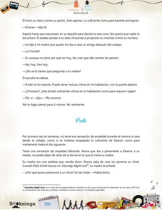 Él frotó su mano contra su pecho. Sólo apenas. Lo suficiente como para hacerla sonrojarse.
—Gracias —dijo él.
Esperó hasta que estuviesen en su taquilla para decirle la otra cosa. No quería que nadie la
escuchara. Él estaba parado a su lado chocando a propósito su mochila contra su hombro.
—Le dije a mi madre que quizás me iba a casa un amigo después del colegio.
—¿Lo hiciste?
—Sí, aunque no tiene por qué ser hoy. No creo que ella cambie de parecer.
—No, hoy. Ven hoy.
—¿No se lo tienes que preguntar a tu madre?
Él sacudió la cabeza.
—A ella no le importa. Puedo tener incluso chicas en mi habitación, con la puerta abierta.
—¿Chicassss? ¿Has tenido suficientes chicas en tu habitación como para requerir reglas?
—Oh, sí —dijo—. Me conoces.
No lo hago, pensó para sí misma. No realmente.
Por primera vez en semanas, no tenía esa sensación de ansiedad durante el camino a casa
desde el colegio, como si se hubiese empapado lo suficiente de Eleanor como para
mantenerlo hasta el día siguiente.
Tenía una sensación de ansiedad diferente. Ahora que iba a presentarle a Eleanor a su
madre, no podía dejar de verla de la forma en lo que lo haría su madre.
Su madre era una estilista que vendía Avon. Nunca salía de casa sin ponerse su rímel.
Cuando Patti Smith estuvo en Saturday Night Live43
, su madre se enfadó.
—¿Por qué quiere parecerse a un chico? Es tan triste. —Había dicho.
43
Saturday Night Live: es un late show estadounidense, emitido en vivo, que revolucionó la televisión en los años 1970 con
su combinación de sketches, comedia, variedad, actores, músicos, e invitados especiales.
 