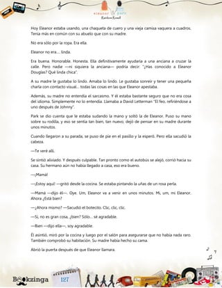 Hoy Eleanor estaba usando, una chaqueta de cuero y una vieja camisa vaquera a cuadros.
Tenía más en común con su abuelo que con su madre.
No era sólo por la ropa. Era ella.
Eleanor no era…. linda.
Era buena. Honorable. Honesta. Ella definitivamente ayudaría a una anciana a cruzar la
calle. Pero nadie —ni siquiera la anciana— podría decir: “¿Has conocido a Eleanor
Douglas? Qué linda chica”.
A su madre le gustaba lo lindo. Amaba lo lindo. Le gustaba sonreír y tener una pequeña
charla con contacto visual… todas las cosas en las que Eleanor apestaba.
Además, su madre no entendía el sarcasmo. Y él estaba bastante seguro que no era cosa
del idioma. Simplemente no lo entendía. Llamaba a David Letterman “El feo, refiriéndose a
uno después de Johnny”.
Park se dio cuenta que le estaba sudando la mano y soltó la de Eleanor. Puso su mano
sobre su rodilla, y eso se sentía tan bien, tan nuevo, dejó de pensar en su madre durante
unos minutos.
Cuando llegaron a su parada, se puso de pie en el pasillo y la esperó. Pero ella sacudió la
cabeza.
—Te veré allí.
Se sintió aliviado. Y después culpable. Tan pronto como el autobús se alejó, corrió hacia su
casa. Su hermano aún no había llegado a casa, eso era bueno.
—¡Mamá!
—¡Estoy aquí! —gritó desde la cocina. Se estaba pintando la uñas de un rosa perla.
—Mamá —dijo él—. Oye. Um, Eleanor va a venir en unos minutos. Mi, um, mi Eleanor.
Ahora ¿Está bien?
—¿Ahora mismo? —Sacudió el botecito. Clic, clic, clic.
—Sí, no es gran cosa, ¿bien? Sólo… sé agradable.
—Bien —dijo ella—, soy agradable.
Él asintió, miró por la cocina y luego por el salón para asegurarse que no había nada raro.
También comprobó su habitación. Su madre había hecho su cama.
Abrió la puerta después de que Eleanor llamara.
 