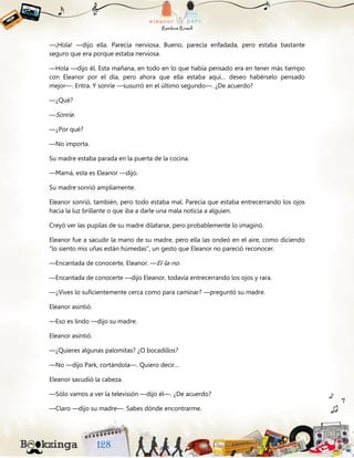 —¡Hola! —dijo ella. Parecía nerviosa. Bueno, parecía enfadada, pero estaba bastante
seguro que era porque estaba nerviosa.
—Hola —dijo él. Esta mañana, en todo en lo que había pensado era en tener más tiempo
con Eleanor por el día, pero ahora que ella estaba aquí… deseo habérselo pensado
mejor—. Entra. Y sonríe —susurró en el último segundo—. ¿De acuerdo?
—¿Qué?
—Sonríe.
—¿Por qué?
—No importa.
Su madre estaba parada en la puerta de la cocina.
—Mamá, esta es Eleanor —dijo.
Su madre sonrió ampliamente.
Eleanor sonrió, también, pero todo estaba mal. Parecía que estaba entrecerrando los ojos
hacia la luz brillante o que iba a darle una mala noticia a alguien.
Creyó ver las pupilas de su madre dilatarse, pero probablemente lo imaginó.
Eleanor fue a sacudir la mano de su madre, pero ella las ondeó en el aire, como diciendo
“lo siento mis uñas están húmedas”, un gesto que Eleanor no pareció reconocer.
—Encantada de conocerte, Eleanor. —El-la-no.
—Encantada de conocerte —dijo Eleanor, todavía entrecerrando los ojos y rara.
—¿Vives lo suficientemente cerca como para caminar? —preguntó su madre.
Eleanor asintió.
—Eso es lindo —dijo su madre.
Eleanor asintió.
—¿Quieres algunas palomitas? ¿O bocadillos?
—No —dijo Park, cortándola—. Quiero decir…
Eleanor sacudió la cabeza.
—Sólo vamos a ver la televisión —dijo él—. ¿De acuerdo?
—Claro —dijo su madre—. Sabes dónde encontrarme.
 