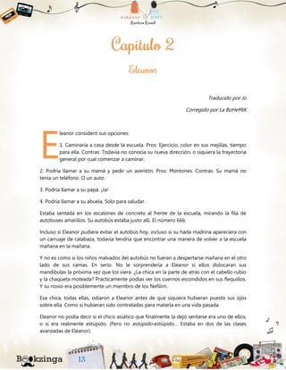 Traducido por Jo
Corregido por La BoHeMiK
leanor consideró sus opciones:
1. Caminaría a casa desde la escuela. Pros: Ejercicio, color en sus mejillas, tiempo
para ella. Contras: Todavía no conocía su nueva dirección, o siquiera la trayectoria
general por cual comenzar a caminar.
2. Podría llamar a su mamá y pedir un aventón. Pros: Montones. Contras: Su mamá no
tenía un teléfono. O un auto.
3. Podría llamar a su papá. ¡Ja!
4. Podría llamar a su abuela. Sólo para saludar.
Estaba sentada en los escalones de concreto al frente de la escuela, mirando la fila de
autobuses amarillos. Su autobús estaba justo allí. El número 666.
Incluso si Eleanor pudiera evitar el autobús hoy, incluso si su hada madrina apareciera con
un carruaje de calabaza, todavía tendría que encontrar una manera de volver a la escuela
mañana en la mañana.
Y no es como si los niños malvados del autobús no fueran a despertarse mañana en el otro
lado de sus camas. En serio. No le sorprendería a Eleanor si ellos dislocaran sus
mandíbulas la próxima vez que los viera. ¿La chica en la parte de atrás con el cabello rubio
y la chaqueta moteada? Prácticamente podías ver los cuernos escondidos en sus flequillos.
Y su novio era posiblemente un miembro de los Nefilim.
Esa chica, todas ellas, odiaron a Eleanor antes de que siquiera hubieran puesto sus ojos
sobre ella. Como si hubieran sido contratadas para matarla en una vida pasada.
Eleanor no podía decir si el chico asiático que finalmente la dejó sentarse era uno de ellos,
o si era realmente estúpido. (Pero no estúpido-estúpido… Estaba en dos de las clases
avanzadas de Eleanor).
E
 