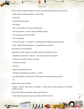 Park se sentó y empujó a Eleanor a su lado, así estaba sentado entre ella y la cocina.
—Odio conocer nuevas personas —susurró ella.
—¿Por qué?
—Porque nunca les gusto.
—Me gustas.
—No, no te gustaba. Tuve que acostumbrarte.
—Me gustas ahora. —Puso su brazo alrededor de ella.
—No, ¿qué pasa si viene tu madre?
—No le importará.
—A mí me importa. —Lo apartó—. Es demasiado. Me estás poniendo nerviosa.
—Bien —dijo él. Dándole espacio—. Simplemente no te vayas.
Ella asintió y miró la televisión.
Después de un rato, quizás unos veinte minutos, se levantó otra vez.
—Quédate un poco más —dijo él—. ¿No quieres conocer a mi papá?
—Claro que no quiero conocer a tu papá.
—¿Volverás mañana?
—No lo sé.
—Quiero acompañarte a casa.
—Puedes acompañarme a la puerta. —Lo hizo.
—¿Le dirías adiós a tu madre por mí? No quiero que piense que soy grosera.
—Sí.
Eleanor salió hacia su porche.
—Espera —dijo él. Salió duro y frustrado—, te dije que sonrieras porque te ves bonita
cuando lo haces.
Ella caminó hacia los escalones, luego se giró hacia él.
—Sería mejor que pensaras que soy bonita cuando no sonrío.
 