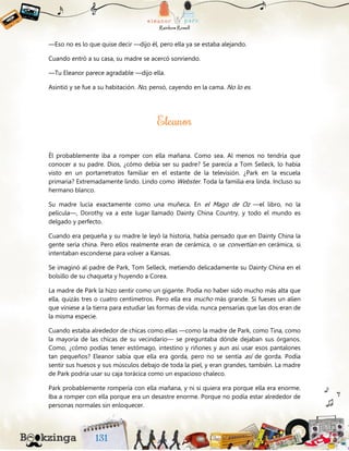 —Eso no es lo que quise decir —dijo él, pero ella ya se estaba alejando.
Cuando entró a su casa, su madre se acercó sonriendo.
—Tu Eleanor parece agradable —dijo ella.
Asintió y se fue a su habitación. No, pensó, cayendo en la cama. No lo es.
Él probablemente iba a romper con ella mañana. Como sea. Al menos no tendría que
conocer a su padre. Dios, ¿cómo debía ser su padre? Se parecía a Tom Selleck, lo había
visto en un portarretratos familiar en el estante de la televisión. ¿Park en la escuela
primaria? Extremadamente lindo. Lindo como Webster. Toda la familia era linda. Incluso su
hermano blanco.
Su madre lucía exactamente como una muñeca. En el Mago de Oz —el libro, no la
película—, Dorothy va a este lugar llamado Dainty China Country, y todo el mundo es
delgado y perfecto.
Cuando era pequeña y su madre le leyó la historia, había pensado que en Dainty China la
gente sería china. Pero ellos realmente eran de cerámica, o se convertían en cerámica, si
intentaban esconderse para volver a Kansas.
Se imaginó al padre de Park, Tom Selleck, metiendo delicadamente su Dainty China en el
bolsillo de su chaqueta y huyendo a Corea.
La madre de Park la hizo sentir como un gigante. Podía no haber sido mucho más alta que
ella, quizás tres o cuatro centímetros. Pero ella era mucho más grande. Si fueses un alíen
que viniese a la tierra para estudiar las formas de vida, nunca pensarías que las dos eran de
la misma especie.
Cuando estaba alrededor de chicas como ellas —como la madre de Park, como Tina, como
la mayoría de las chicas de su vecindario— se preguntaba dónde dejaban sus órganos.
Como, ¿cómo podías tener estómago, intestino y riñones y aun así usar esos pantalones
tan pequeños? Eleanor sabía que ella era gorda, pero no se sentía así de gorda. Podía
sentir sus huesos y sus músculos debajo de toda la piel, y eran grandes, también. La madre
de Park podría usar su caja torácica como un espacioso chaleco.
Park probablemente rompería con ella mañana, y ni si quiera era porque ella era enorme.
Iba a romper con ella porque era un desastre enorme. Porque no podía estar alrededor de
personas normales sin enloquecer.
 