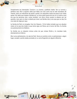 Simplemente era demasiado. Conocer a su bonita y perfecta madre. Ver su normal y
perfecta casa. Ella ni siquiera sabía que había una casa como esa en este vecindario de
mierda, casas con alfombras de pared a pared, con pequeñas cestas de popurrí por todas
partes. No sabía que hubiese familias así. La única parte buena de vivir en un barrio cutre
era que las personas eran, cutres también. Los otros chicos quizás la odiaran por ser
grande y rara, pero no iban a odiarla por tener una familia rota y una casa que se caía. Era
una clase de regla por aquí.
La familia de Park no encajaba. Eran los Cleavers. Y él le había contado que sus abuelos
vivían en la casa de al lado, la que tenía cajas con flores, por el amor de Dios. Su familia
era prácticamente los Waltons.
Su familia era un desastre incluso antes de que viniese Richie y lo mandase todo
directamente al infierno.
Ella nunca pertenecería a la sala de Park. Nunca se sentiría como si perteneciese a algún
lugar, excepto cuando estaba acostada en su cama fingiendo ser alguien diferente.
 