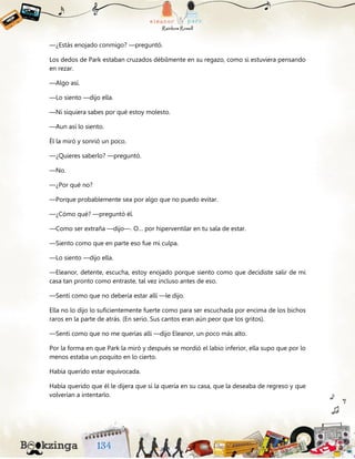 —¿Estás enojado conmigo? —preguntó.
Los dedos de Park estaban cruzados débilmente en su regazo, como si estuviera pensando
en rezar.
—Algo así.
—Lo siento —dijo ella.
—Ni siquiera sabes por qué estoy molesto.
—Aun así lo siento.
Él la miró y sonrió un poco.
—¿Quieres saberlo? —preguntó.
—No.
—¿Por qué no?
—Porque probablemente sea por algo que no puedo evitar.
—¿Cómo qué? —preguntó él.
—Como ser extraña —dijo—. O… por hiperventilar en tu sala de estar.
—Siento como que en parte eso fue mi culpa.
—Lo siento —dijo ella.
—Eleanor, detente, escucha, estoy enojado porque siento como que decidiste salir de mi
casa tan pronto como entraste, tal vez incluso antes de eso.
—Sentí como que no debería estar allí —le dijo.
Ella no lo dijo lo suficientemente fuerte como para ser escuchada por encima de los bichos
raros en la parte de atrás. (En serio. Sus cantos eran aún peor que los gritos).
—Sentí como que no me querías allí —dijo Eleanor, un poco más alto.
Por la forma en que Park la miró y después se mordió el labio inferior, ella supo que por lo
menos estaba un poquito en lo cierto.
Había querido estar equivocada.
Había querido que él le dijera que sí la quería en su casa, que la deseaba de regreso y que
volverían a intentarlo.
 