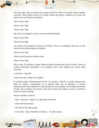 Park dijo algo, pero no podía oírlo, porque ahora los niños en la parte trasera estaban
cantando. Steve estaba de pie en la parte trasera del pasillo, ondeando sus brazos de
gorila como un director de orquesta.
Vamos. Gran. Roja.
Vamos. Gran. Roja.
Vamos. Gran. Roja.
Ella miró a su alrededor. Todo el mundo estaba diciéndolo.
Vamos. Gran. Roja.
Vamos. Gran. Roja.
Las puntas de los dedos de Eleanor se enfriaron. Miró a su alrededor otra vez, y se dio
cuenta de que todos estaban mirándola.
Vamos. Gran. Roja.
Se dio cuenta de que se referían a ella.
Vamos. Gran. Roja.
Miró a Park. Él también lo sabía. Estaba mirando directamente hacia el frente. Tenía los
puños fuertemente apretados a los costados. Lucía como alguien que nunca había
conocido.
—Está bien —dijo ella.
Él cerró los ojos y negó con la cabeza.
El autobús estaba estacionándose frente a la escuela, y Eleanor no podía esperar para
bajar. Se obligó a permanecer en su asiento hasta que se detuviera, y caminar
tranquilamente hacia adelante. El canto estalló en una carcajada. Park estaba justo detrás
de ella, pero se detuvo tan pronto como estuvo fuera del autobús. Lanzó su mochila al
suelo y se quitó el abrigo.
Eleanor también se detuvo.
—Oye —dijo ella—, espera, no. ¿Qué estás haciendo?
—Estoy terminando esto.
—No. Vamos. No vale la pena.
—Tú lo vales —dijo mirándola con fiereza—. Tú vales la pena.
 