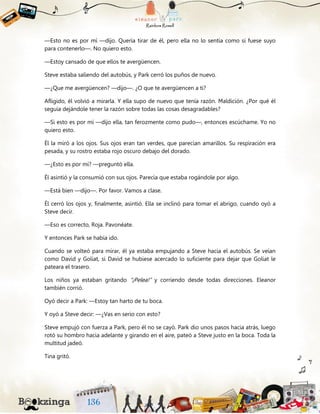 —Esto no es por mí —dijo. Quería tirar de él, pero ella no lo sentía como si fuese suyo
para contenerlo—. No quiero esto.
—Estoy cansado de que ellos te avergüencen.
Steve estaba saliendo del autobús, y Park cerró los puños de nuevo.
—¿Que me avergüencen? —dijo—. ¿O que te avergüencen a ti?
Afligido, él volvió a mirarla. Y ella supo de nuevo que tenía razón. Maldición. ¿Por qué él
seguía dejándole tener la razón sobre todas las cosas desagradables?
—Si esto es por mí —dijo ella, tan ferozmente como pudo—, entonces escúchame. Yo no
quiero esto.
Él la miró a los ojos. Sus ojos eran tan verdes, que parecían amarillos. Su respiración era
pesada, y su rostro estaba rojo oscuro debajo del dorado.
—¿Esto es por mí? —preguntó ella.
Él asintió y la consumió con sus ojos. Parecía que estaba rogándole por algo.
—Está bien —dijo—. Por favor. Vamos a clase.
Él cerró los ojos y, finalmente, asintió. Ella se inclinó para tomar el abrigo, cuando oyó a
Steve decir.
—Eso es correcto, Roja. Pavonéate.
Y entonces Park se había ido.
Cuando se volteó para mirar, él ya estaba empujando a Steve hacia el autobús. Se veían
como David y Goliat, si David se hubiese acercado lo suficiente para dejar que Goliat le
pateara el trasero.
Los niños ya estaban gritando “¡Pelea!” y corriendo desde todas direcciones. Eleanor
también corrió.
Oyó decir a Park: —Estoy tan harto de tu boca.
Y oyó a Steve decir: —¿Vas en serio con esto?
Steve empujó con fuerza a Park, pero él no se cayó. Park dio unos pasos hacia atrás, luego
rotó su hombro hacia adelante y girando en el aire, pateó a Steve justo en la boca. Toda la
multitud jadeó.
Tina gritó.
 