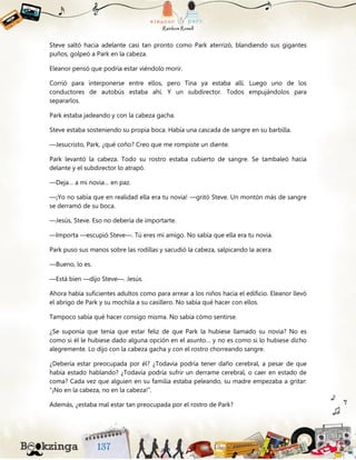 Steve saltó hacia adelante casi tan pronto como Park aterrizó, blandiendo sus gigantes
puños, golpeó a Park en la cabeza.
Eleanor pensó que podría estar viéndolo morir.
Corrió para interponerse entre ellos, pero Tina ya estaba allí. Luego uno de los
conductores de autobús estaba ahí. Y un subdirector. Todos empujándolos para
separarlos.
Park estaba jadeando y con la cabeza gacha.
Steve estaba sosteniendo su propia boca. Había una cascada de sangre en su barbilla.
—Jesucristo, Park, ¿qué coño? Creo que me rompiste un diente.
Park levantó la cabeza. Todo su rostro estaba cubierto de sangre. Se tambaleó hacia
delante y el subdirector lo atrapó.
—Deja… a mi novia… en paz.
—¡Yo no sabía que en realidad ella era tu novia! —gritó Steve. Un montón más de sangre
se derramó de su boca.
—Jesús, Steve. Eso no debería de importarte.
—Importa —escupió Steve—. Tú eres mi amigo. No sabía que ella era tu novia.
Park puso sus manos sobre las rodillas y sacudió la cabeza, salpicando la acera.
—Bueno, lo es.
—Está bien —dijo Steve—. Jesús.
Ahora había suficientes adultos como para arrear a los niños hacia el edificio. Eleanor llevó
el abrigo de Park y su mochila a su casillero. No sabía qué hacer con ellos.
Tampoco sabía qué hacer consigo misma. No sabía cómo sentirse.
¿Se suponía que tenía que estar feliz de que Park la hubiese llamado su novia? No es
como si él le hubiese dado alguna opción en el asunto… y no es como si lo hubiese dicho
alegremente. Lo dijo con la cabeza gacha y con el rostro chorreando sangre.
¿Debería estar preocupada por él? ¿Todavía podría tener daño cerebral, a pesar de que
había estado hablando? ¿Todavía podría sufrir un derrame cerebral, o caer en estado de
coma? Cada vez que alguien en su familia estaba peleando, su madre empezaba a gritar:
“¡No en la cabeza, no en la cabeza!”.
Además, ¿estaba mal estar tan preocupada por el rostro de Park?
 