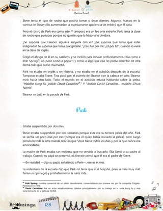 Steve tenía el tipo de rostro que podría tomar o dejar dientes. Algunos huecos en la
sonrisa de Steve sólo aumentarían la espeluznante apariencia de imbécil que él lucía.
Pero el rostro de Park era como arte. Y tampoco era un feo arte extraño. Park tenía la clase
de rostro que pintabas porque no querías que la historia lo olvidara.
¿Se suponía que Eleanor siguiera enojada con él? ¿Se suponía que tenía que estar
indignada? Se suponía que tenía que gritarle: “¿Eso fue por mí? ¿O por ti?”, cuando lo viera
en la clase de inglés.
Colgó el abrigo de él en su casillero, y se inclinó para inhalar profundamente. Olía como a
Irish Spring45
, un poco como a popurrí y como a algo que ella no podía describir de otra
forma más que como muchacho.
Park no estaba en inglés o en historia, y no estaba en el autobús después de la escuela.
Tampoco estaba Steve. Tina pasó por el asiento de Eleanor con la cabeza en alto; Eleanor
miró hacia otro lado. Todo el mundo en el autobús estaba hablando sobre la pelea.
“Maldito Kung Fu, jodido David Carradine46
.” Y “Jodido David Carradine… maldito Chuck
Norris”.
Eleanor se bajó en la parada de Park.
Estaba suspendido por dos días.
Steve estaba suspendido por dos semanas porque esta era su tercera pelea del año. Park
se sentía un poco mal por eso (porque era él quien había iniciado la pelea), pero luego
pensó en toda la otra mierda ridícula que Steve hacía todos los días y por la que nunca era
amonestado.
La madre de Park estaba tan molesta, que no vendría a buscarlo. Ella llamó a su padre al
trabajo. Cuando su papá se presentó, el director pensó que él era el padre de Steve.
—En realidad —dijo su papá, señalando a Park—, ese es el mío.
La enfermera de la escuela dijo que Park no tenía que ir al hospital, pero se veía muy mal.
Tenía un ojo negro y probablemente la nariz rota.
45
Irish Spring: nombre comercial de un jabón desodorante, comercializado por primera vez por la compañía Colgate-
Palmolive en 1972.
46
David Carradine: fue un actor estadounidense, célebre principalmente por su trabajo en la serie Kung fu y más
recientemente en la película Kill Bill.
 