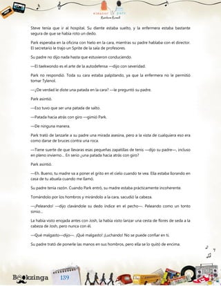Steve tenía que ir al hospital. Su diente estaba suelto, y la enfermera estaba bastante
segura de que se había roto un dedo.
Park esperaba en la oficina con hielo en la cara, mientras su padre hablaba con el director.
El secretario le trajo un Sprite de la sala de profesores.
Su padre no dijo nada hasta que estuvieron conduciendo.
—El taekwondo es el arte de la autodefensa —dijo con severidad.
Park no respondió. Toda su cara estaba palpitando, ya que la enfermera no le permitió
tomar Tylenol.
—¿De verdad le diste una patada en la cara? —le preguntó su padre.
Park asintió.
—Eso tuvo que ser una patada de salto.
—Patada hacia atrás con giro —gimió Park.
—De ninguna manera.
Park trató de lanzarle a su padre una mirada asesina, pero a la vista de cualquiera eso era
como darse de bruces contra una roca.
—Tiene suerte de que llevaras esas pequeñas zapatillas de tenis —dijo su padre—, incluso
en pleno invierno… En serio ¿una patada hacia atrás con giro?
Park asintió.
—Eh. Bueno, tu madre va a poner el grito en el cielo cuando te vea. Ella estaba llorando en
casa de tu abuela cuando me llamó.
Su padre tenía razón. Cuando Park entró, su madre estaba prácticamente incoherente.
Tomándolo por los hombros y mirándolo a la cara, sacudió la cabeza.
—¡Peleando! —dijo clavándole su dedo índice en el pecho—. Peleando como un tonto
simio…
La había visto enojada antes con Josh, la había visto lanzar una cesta de flores de seda a la
cabeza de Josh, pero nunca con él.
—Qué malgasto—dijo—. ¡Qué malgasto! ¡Luchando! No se puede confiar en ti.
Su padre trató de ponerle las manos en sus hombros, pero ella se lo quitó de encima.
 