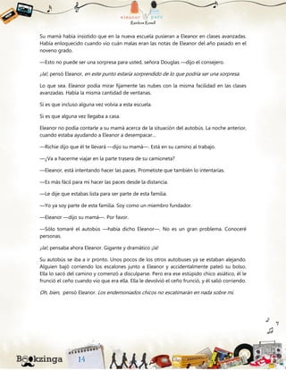 Su mamá había insistido que en la nueva escuela pusieran a Eleanor en clases avanzadas.
Había enloquecido cuando vio cuán malas eran las notas de Eleanor del año pasado en el
noveno grado.
—Esto no puede ser una sorpresa para usted, señora Douglas —dijo el consejero.
¡Ja!, pensó Eleanor, en este punto estaría sorprendido de lo que podría ser una sorpresa.
Lo que sea. Eleanor podía mirar fijamente las nubes con la misma facilidad en las clases
avanzadas. Había la misma cantidad de ventanas.
Si es que incluso alguna vez volvía a esta escuela.
Si es que alguna vez llegaba a casa.
Eleanor no podía contarle a su mamá acerca de la situación del autobús. La noche anterior,
cuando estaba ayudando a Eleanor a desempacar…
—Richie dijo que él te llevará —dijo su mamá—. Está en su camino al trabajo.
—¿Va a hacerme viajar en la parte trasera de su camioneta?
—Eleanor, está intentando hacer las paces. Prometiste que también lo intentarías.
—Es más fácil para mí hacer las paces desde la distancia.
—Le dije que estabas lista para ser parte de esta familia.
—Yo ya soy parte de esta familia. Soy como un miembro fundador.
—Eleanor —dijo su mamá—. Por favor.
—Sólo tomaré el autobús —había dicho Eleanor—. No es un gran problema. Conoceré
personas.
¡Ja!, pensaba ahora Eleanor. Gigante y dramático ¡Ja!
Su autobús se iba a ir pronto. Unos pocos de los otros autobuses ya se estaban alejando.
Alguien bajó corriendo los escalones junto a Eleanor y accidentalmente pateó su bolso.
Ella lo sacó del camino y comenzó a disculparse. Pero era ese estúpido chico asiático, él le
frunció el ceño cuando vio que era ella. Ella le devolvió el ceño frunció, y él salió corriendo.
Oh, bien, pensó Eleanor. Los endemoniados chicos no escatimarán en nada sobre mí.
 