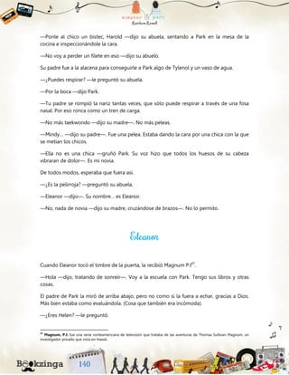 —Ponle al chico un bistec, Harold —dijo su abuela, sentando a Park en la mesa de la
cocina e inspeccionándole la cara.
—No voy a perder un filete en eso —dijo su abuelo.
Su padre fue a la alacena para conseguirle a Park algo de Tylenol y un vaso de agua.
—¿Puedes respirar? —le preguntó su abuela.
—Por la boca —dijo Park.
—Tu padre se rompió la nariz tantas veces, que sólo puede respirar a través de una fosa
nasal. Por eso ronca como un tren de carga.
—No más taekwondo —dijo su madre—. No más peleas.
—Mindy… —dijo su padre—. Fue una pelea. Estaba dando la cara por una chica con la que
se metían los chicos.
—Ella no es una chica —gruñó Park. Su voz hizo que todos los huesos de su cabeza
vibraran de dolor—. Es mi novia.
De todos modos, esperaba que fuera así.
—¿Es la pelirroja? —preguntó su abuela.
—Eleanor —dijo—. Su nombre… es Eleanor.
—No, nada de novia —dijo su madre, cruzándose de brazos—. No lo permito.
Cuando Eleanor tocó el timbre de la puerta, la recibió Magnum P.I47
.
—Hola —dijo, tratando de sonreír—. Voy a la escuela con Park. Tengo sus libros y otras
cosas.
El padre de Park la miró de arriba abajo, pero no como si la fuera a echar, gracias a Dios.
Más bien estaba como evaluándola. (Cosa que también era incómoda).
—¿Eres Helen? —le preguntó.
47
Magnum, P.I: fue una serie norteamericana de televisión que trataba de las aventuras de Thomas Sullivan Magnum, un
investigador privado que vivía en Hawái.
 