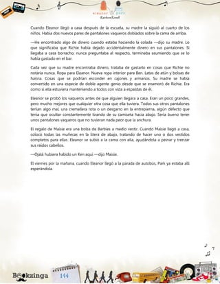 Cuando Eleanor llegó a casa después de la escuela, su madre la siguió al cuarto de los
niños. Había dos nuevos pares de pantalones vaqueros doblados sobre la cama de arriba.
—He encontrado algo de dinero cuando estaba haciendo la colada —dijo su madre. Lo
que significaba que Richie había dejado accidentalmente dinero en sus pantalones. Si
llegaba a casa borracho, nunca preguntaba al respecto, terminaba asumiendo que se lo
había gastado en el bar.
Cada vez que su madre encontraba dinero, trataba de gastarlo en cosas que Richie no
notaría nunca. Ropa para Eleanor. Nueva ropa interior para Ben. Latas de atún y bolsas de
harina. Cosas que se podrían esconder en cajones y armarios. Su madre se había
convertido en una especie de doble agente genio desde que se enamoró de Richie. Era
como si ella estuviera manteniendo a todos con vida a espaldas de él.
Eleanor se probó los vaqueros antes de que alguien llegara a casa. Eran un poco grandes,
pero mucho mejores que cualquier otra cosa que ella tuviera. Todos sus otros pantalones
tenían algo mal, una cremallera rota o un desgarro en la entrepierna, algún defecto que
tenía que ocultar constantemente tirando de su camiseta hacia abajo. Sería bueno tener
unos pantalones vaqueros que no tuvieran nada peor que la anchura.
El regalo de Maisie era una bolsa de Barbies a medio vestir. Cuando Maisie llegó a casa,
colocó todas las muñecas en la litera de abajo, tratando de hacer uno o dos vestidos
completos para ellas. Eleanor se subió a la cama con ella, ayudándola a peinar y trenzar
sus raídos cabellos.
—Ojalá hubiera habido un Ken aquí —dijo Maisie.
El viernes por la mañana, cuando Eleanor llegó a la parada de autobús, Park ya estaba allí
esperándola.
 