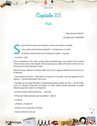 Traducido por Anelynn*
Corregido por La BoHeMiK
u ojo fue de morado a azul, después a verde y por último a amarillo.
—¿Por cuánto tiempo estoy castigado? —le preguntó a su madre.
—El tiempo suficiente para que lo sientas por pelear —dijo ella.
—Lo siento —dijo.
Pero en realidad él no lo sentía. La pelea había cambiado algo en el autobús. Park se sentía
menos ansioso ahora, más relajado. Tal vez era porque se había enfrentado a Steve. Tal vez
era porque no tenía nada que ocultar…
Además de que nadie en el autobús había visto nunca a alguien pateando de esa forma en
la vida real.
—Fue bastante fantástico —dijo Eleanor de camino a la escuela, unos días después que él
regresó—. ¿Dónde aprendiste a hacer eso?
—Mi papá me ha estado haciendo ir al taekwondo desde el jardín de niños… Fue de hecho
como un estúpido fanfarroneo de patada. Si Steve hubiera estado pensando, él podía
haberme agarrado la pierna o empujarme.
—Si Steve hubiera estado pensando… —dijo ella.
—Pensé que habías pensado que fue patético —dijo él.
—Lo pensé.
—¿Patético y fantástico?
—Ambos son tus segundos nombres…
—Quiero intentarlo otra vez.
S
 