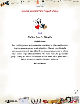 Escucha Eleanor&Park PlayList Oficial
Aquí
The Good Times Are Killing Me
Modest Mouse
“Esta canción, para mí, es la que estaba sonando en la cabeza de Eleanor en
la primera escena cuando se sube al autobús. Ella está más allá de la
esperanza; simplemente sigue adelante con la vida, manteniendo su cabeza
alta, y no sólo porque está superando los retos (nada más noble que eso). Sólo
porque no hay otra opción. Esta canción es dura, plana, cínica, pero tiene una
belleza disimulada, también. Introduce a Eleanor”.
Rainbow Rowell
 